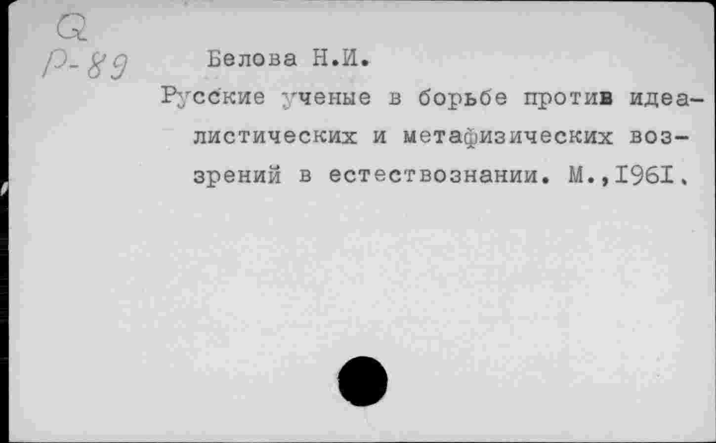 ﻿Р-89
Белова Н.И.
Русские ученые в борьбе против идеалистических и метафизических воззрений в естествознании. М.,1961.